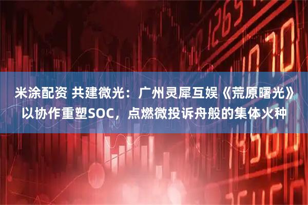 米涂配资 共建微光：广州灵犀互娱《荒原曙光》以协作重塑SOC，点燃微投诉舟般的集体火种